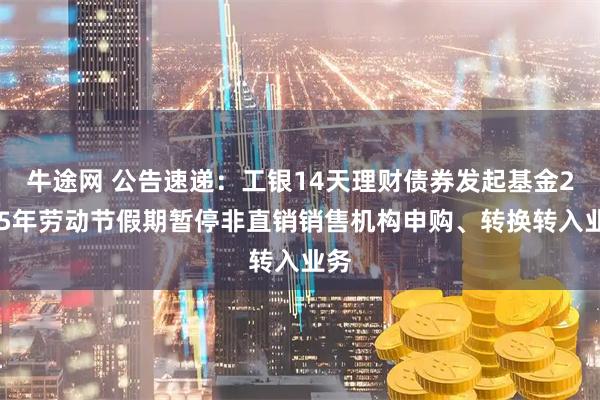 牛途网 公告速递：工银14天理财债券发起基金2025年劳动节假期暂停非直销销售机构申购、转换转入业务