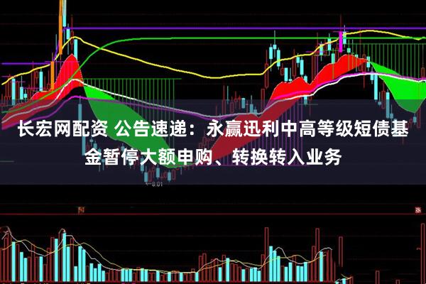长宏网配资 公告速递：永赢迅利中高等级短债基金暂停大额申购、转换转入业务