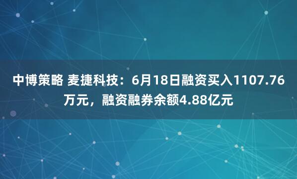 中博策略 麦捷科技：6月18日融资买入1107.76万元，融资融券余额4.88亿元