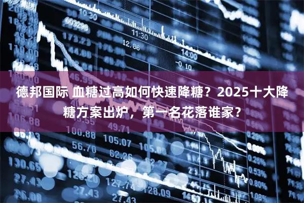 德邦国际 血糖过高如何快速降糖？2025十大降糖方案出炉，第一名花落谁家？