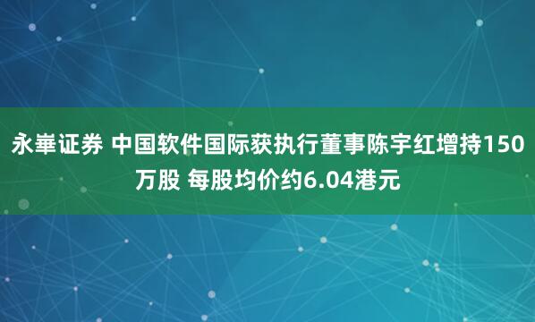 永崋证券 中国软件国际获执行董事陈宇红增持150万股 每股均价约6.04港元
