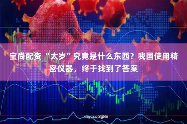 宝尚配资 “太岁”究竟是什么东西？我国使用精密仪器，终于找到了答案