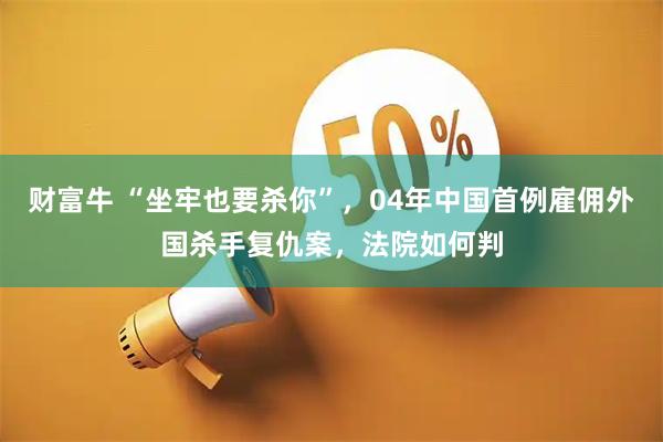 财富牛 “坐牢也要杀你”，04年中国首例雇佣外国杀手复仇案，法院如何判