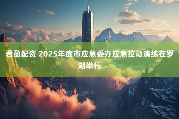 君盈配资 2025年度市应急委办应急拉动演练在罗湖举行