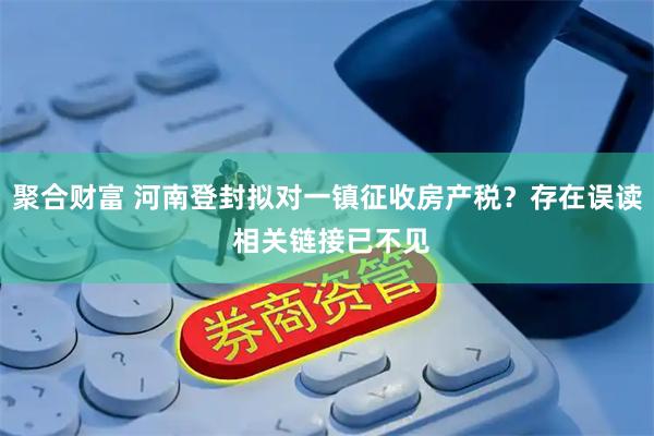 聚合财富 河南登封拟对一镇征收房产税？存在误读 相关链接已不见