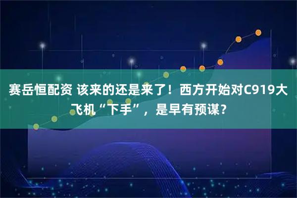赛岳恒配资 该来的还是来了！西方开始对C919大飞机“下手”，是早有预谋？