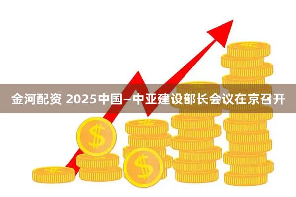 金河配资 2025中国—中亚建设部长会议在京召开