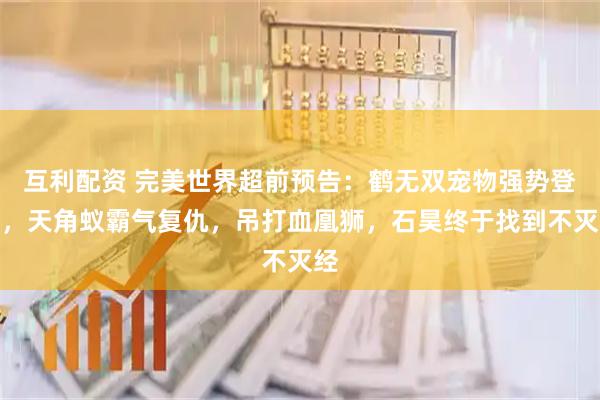 互利配资 完美世界超前预告：鹤无双宠物强势登场，天角蚁霸气复仇，吊打血凰狮，石昊终于找到不灭经