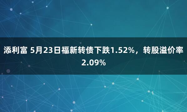 添利富 5月23日福新转债下跌1.52%，转股溢价率2.09%