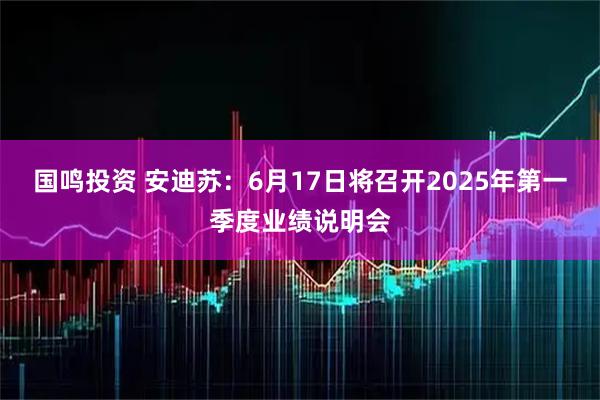 国鸣投资 安迪苏：6月17日将召开2025年第一季度业绩说明会