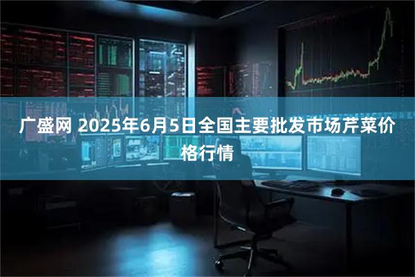 广盛网 2025年6月5日全国主要批发市场芹菜价格行情