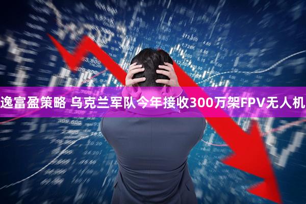 逸富盈策略 乌克兰军队今年接收300万架FPV无人机