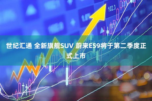 世纪汇通 全新旗舰SUV 蔚来ES9将于第二季度正式上市