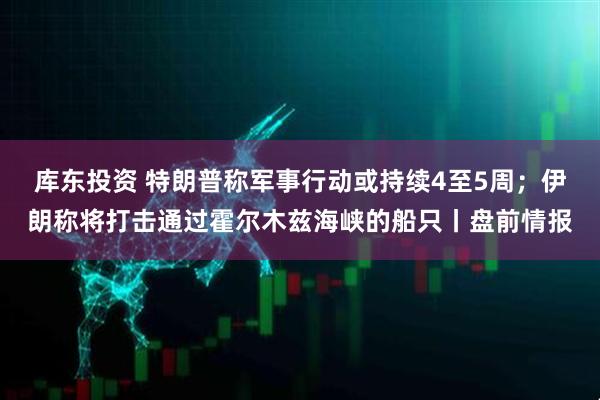 库东投资 特朗普称军事行动或持续4至5周；伊朗称将打击通过霍尔木兹海峡的船只丨盘前情报