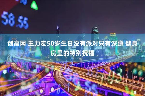 创高网 王力宏50岁生日没有派对只有深蹲 健身房里的特别祝福