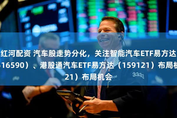 红河配资 汽车股走势分化，关注智能汽车ETF易方达（516590）、港股通汽车ETF易方达（159121）布局机会